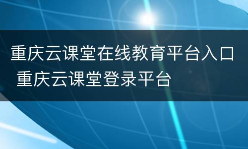 重庆云课堂在线教育平台入口 重庆云课堂登录平台
