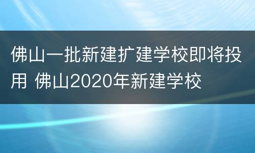 佛山一批新建扩建学校即将投用 佛山2020年新建学校