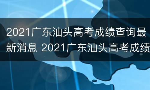 2021广东汕头高考成绩查询最新消息 2021广东汕头高考成绩查询最新消息公布