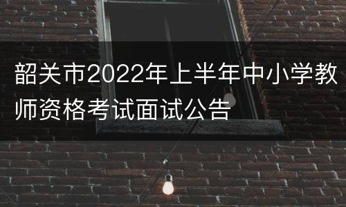 韶关市2022年上半年中小学教师资格考试面试公告