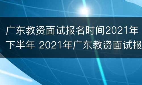 广东教资面试报名时间2021年下半年 2021年广东教资面试报名考试时间