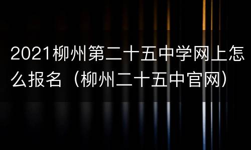 2021柳州第二十五中学网上怎么报名（柳州二十五中官网）