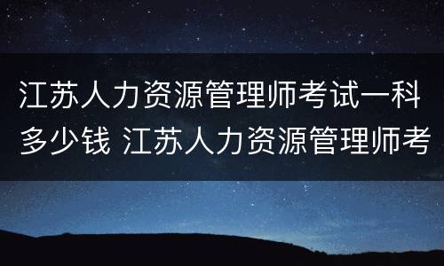 江苏人力资源管理师考试一科多少钱 江苏人力资源管理师考试内容