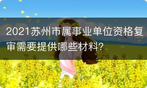 2021苏州市属事业单位资格复审需要提供哪些材料？