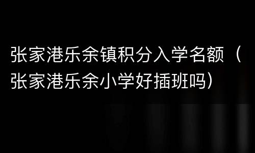 张家港乐余镇积分入学名额（张家港乐余小学好插班吗）