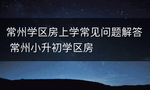 常州学区房上学常见问题解答 常州小升初学区房