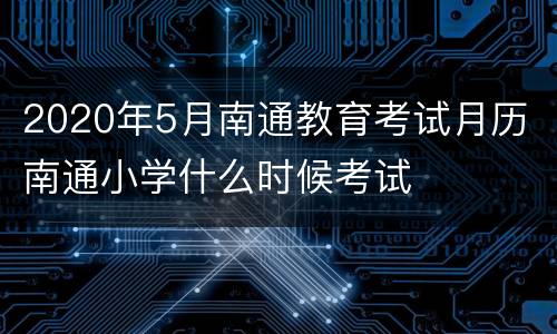2020年5月南通教育考试月历 南通小学什么时候考试