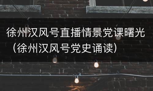 徐州汉风号直播情景党课曙光（徐州汉风号党史诵读）