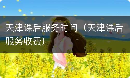 天津课后服务时间（天津课后服务收费）