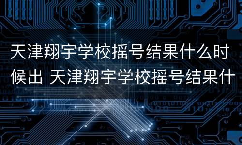 天津翔宇学校摇号结果什么时候出 天津翔宇学校摇号结果什么时候出来