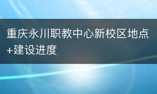 重庆永川职教中心新校区地点+建设进度