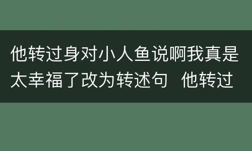 他转过身对小人鱼说啊我真是太幸福了改为转述句  他转过身对小人鱼说啊我真是太幸福了改成转述句