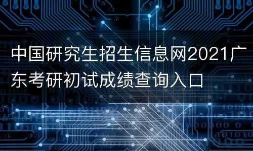 中国研究生招生信息网2021广东考研初试成绩查询入口
