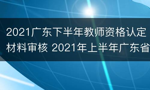 2021广东下半年教师资格认定材料审核 2021年上半年广东省教师资格证认定