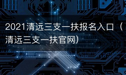 2021清远三支一扶报名入口（清远三支一扶官网）