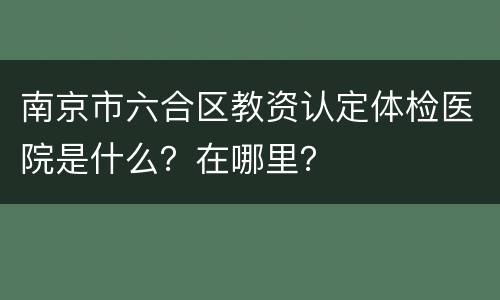 南京市六合区教资认定体检医院是什么？在哪里？