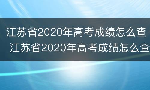 江苏省2020年高考成绩怎么查 江苏省2020年高考成绩怎么查不到