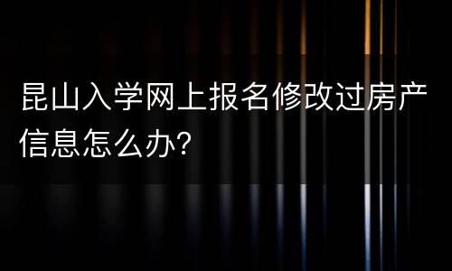 昆山入学网上报名修改过房产信息怎么办？