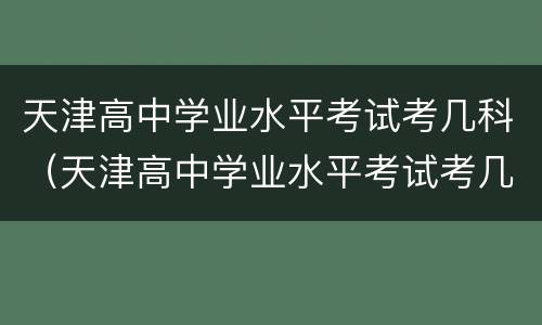 天津高中学业水平考试考几科（天津高中学业水平考试考几科啊）