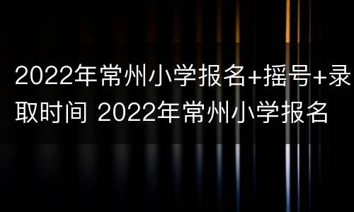 2022年常州小学报名+摇号+录取时间 2022年常州小学报名 摇号 录取时间是多少