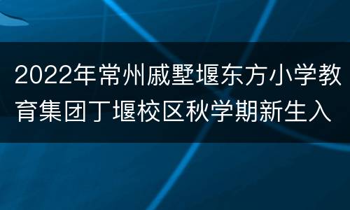 2022年常州戚墅堰东方小学教育集团丁堰校区秋学期新生入学通告