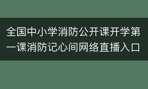 全国中小学消防公开课开学第一课消防记心间网络直播入口