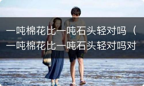 一吨棉花比一吨石头轻对吗（一吨棉花比一吨石头轻对吗对吗）