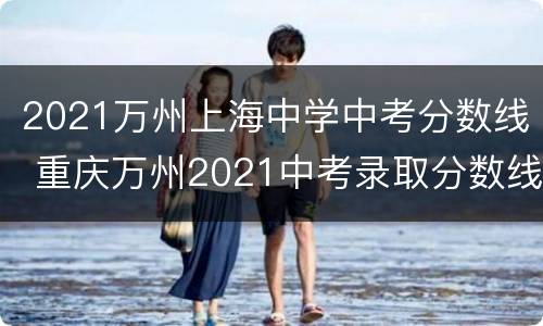 2021万州上海中学中考分数线 重庆万州2021中考录取分数线一览表