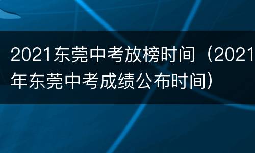 2021东莞中考放榜时间（2021年东莞中考成绩公布时间）