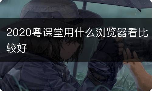 2020粤课堂用什么浏览器看比较好