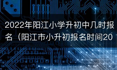 2022年阳江小学升初中几时报名（阳江市小升初报名时间2021具体时间）