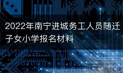 2022年南宁进城务工人员随迁子女小学报名材料