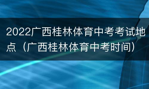 2022广西桂林体育中考考试地点（广西桂林体育中考时间）