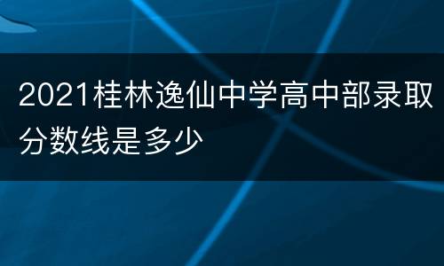 2021桂林逸仙中学高中部录取分数线是多少