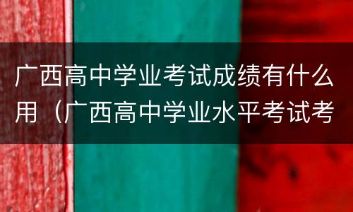 广西高中学业考试成绩有什么用（广西高中学业水平考试考几科）