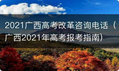 2021广西高考改革咨询电话（广西2021年高考报考指南）