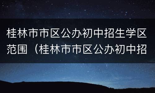 桂林市市区公办初中招生学区范围（桂林市市区公办初中招生学区范围有哪些）