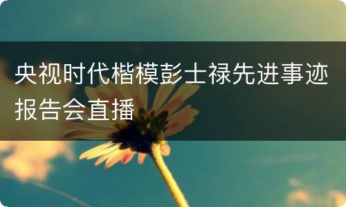 央视时代楷模彭士禄先进事迹报告会直播