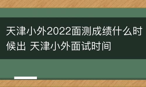 天津小外2022面测成绩什么时候出 天津小外面试时间