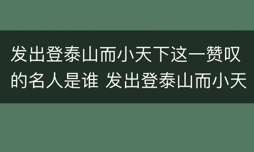 发出登泰山而小天下这一赞叹的名人是谁 发出登泰山而小天下这一赞叹的名人是