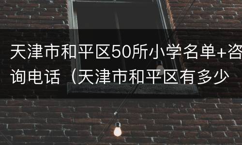 天津市和平区50所小学名单+咨询电话（天津市和平区有多少所小学）