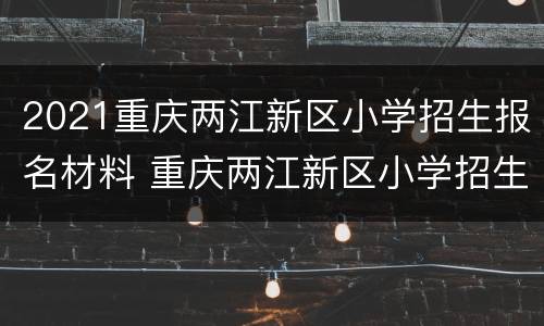 2021重庆两江新区小学招生报名材料 重庆两江新区小学招生政策
