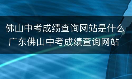 佛山中考成绩查询网站是什么 广东佛山中考成绩查询网站