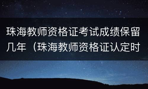 珠海教师资格证考试成绩保留几年（珠海教师资格证认定时间）