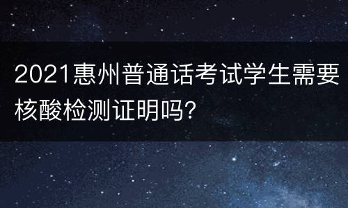 2021惠州普通话考试学生需要核酸检测证明吗？