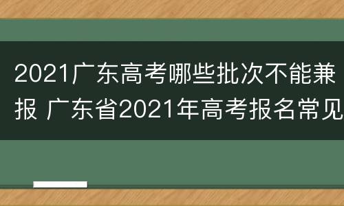 2021广东高考哪些批次不能兼报 广东省2021年高考报名常见问答