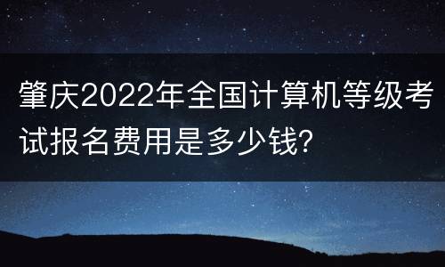 肇庆2022年全国计算机等级考试报名费用是多少钱？