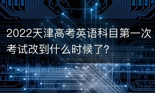 2022天津高考英语科目第一次考试改到什么时候了？