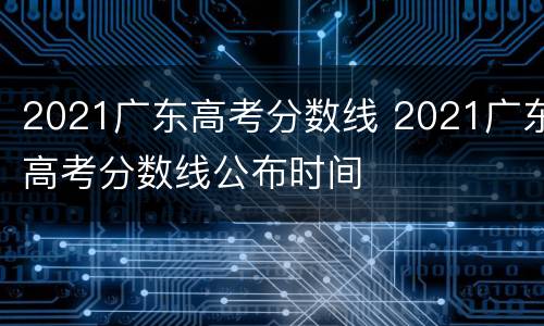 2021广东高考分数线 2021广东高考分数线公布时间