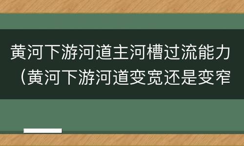 黄河下游河道主河槽过流能力（黄河下游河道变宽还是变窄）